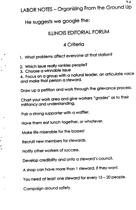 4  LABOR NOTES - Organizing From the Ground Up He suggests we google the: JLLINOIS EDITORIAL FORUM 4 Criteria  1. What problems affect everyone at that staion? 2. Which issue really rankles people? 3. Choose a winnable issue 4. Focus on a group with a natural leader, an arficulate voice and make that person a steward.  Draw up a pefifion and work through the grievance process.  Chart your work area and give workers “grades’” as fo their militancy and understanding.  Pair a strong supporter with @ waffier.  Have them eat lunch together, or whatever.  Make life miserable for the bosses!  Recruit new members for stewards.  Notify other workers of success.  Develop credibility and onfo a steward’s council.  A shop can have more than | steward, if they want. You need at least one steward for every 15-20 people.  Campaign around safety. 